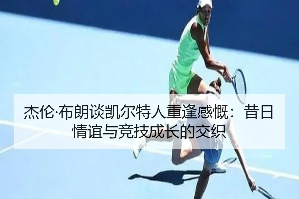 杰伦·布朗谈凯尔特人重逢感慨：昔日情谊与竞技成长的交织
